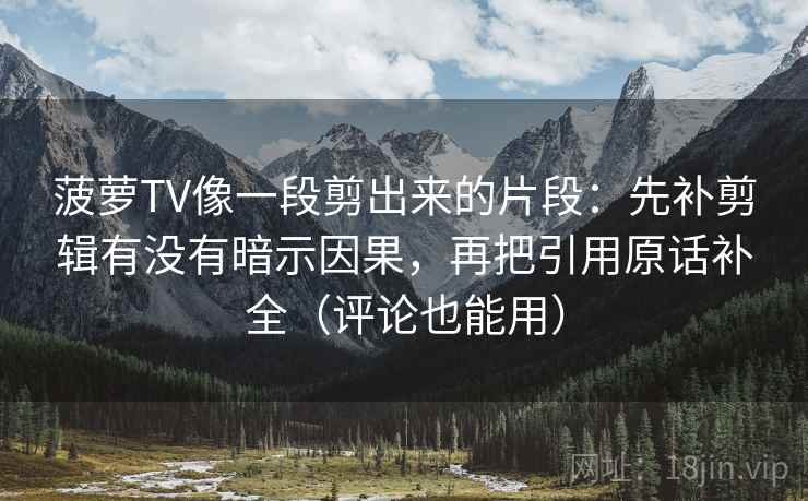 菠萝TV像一段剪出来的片段：先补剪辑有没有暗示因果，再把引用原话补全（评论也能用）