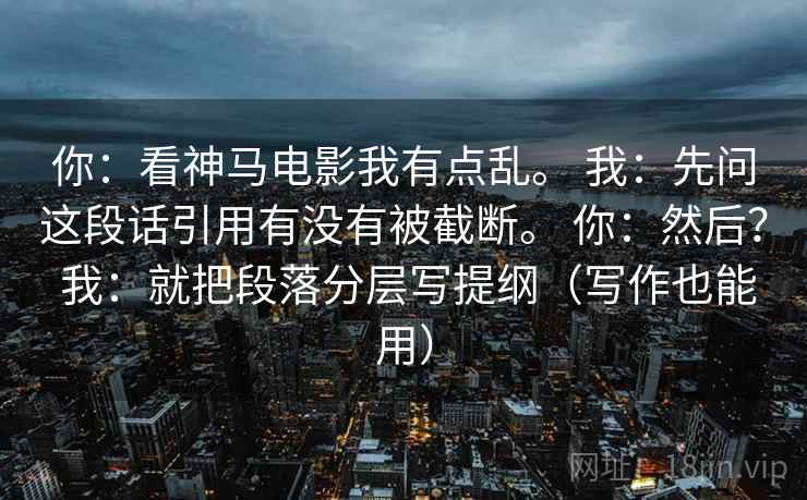 你：看神马电影我有点乱。 我：先问这段话引用有没有被截断。 你：然后？ 我：就把段落分层写提纲（写作也能用）