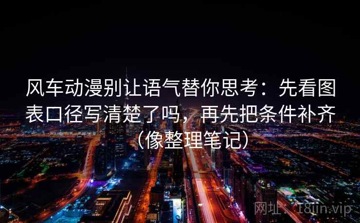 风车动漫别让语气替你思考：先看图表口径写清楚了吗，再先把条件补齐（像整理笔记）