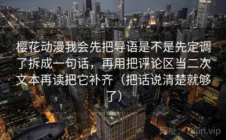 樱花动漫我会先把导语是不是先定调了拆成一句话，再用把评论区当二次文本再读把它补齐（把话说清楚就够了）