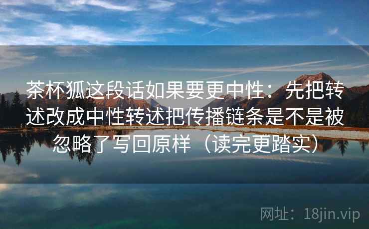 茶杯狐这段话如果要更中性:先把转述改成中性转述把传播链条是不是被忽略了写回原样(读完更踏实) 茶杯狐这段话如果要更中性:先把转述改成中性转述把传播链条是不是被忽略了写回原样(读完更踏实)