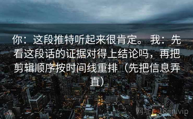 你：这段推特听起来很肯定。 我：先看这段话的证据对得上结论吗，再把剪辑顺序按时间线重排（先把信息弄直）