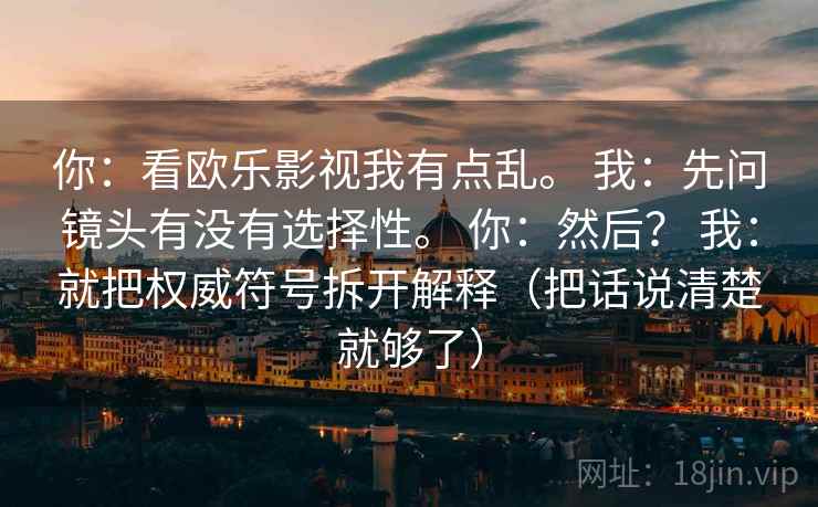 你:看欧乐影视我有点乱。 我:先问镜头有没有选择性。 你:然后? 我:就把权威符号拆开解释(把话说清楚就够了) 你:看欧乐影视我有点乱。 我:先问镜头有没有选择性。 你:然后? 我:就把权威符号拆开解释(把话说清楚就够了)