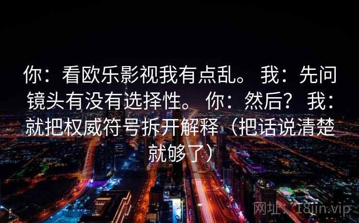 你:看欧乐影视我有点乱。 我:先问镜头有没有选择性。 你:然后? 我:就把权威符号拆开解释(把话说清楚就够了) 你:看欧乐影视我有点乱。 我:先问镜头有没有选择性。 你:然后? 我:就把权威符号拆开解释(把话说清楚就够了)