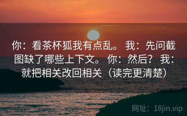 你：看茶杯狐我有点乱。 我：先问截图缺了哪些上下文。 你：然后？ 我：就把相关改回相关（读完更清楚）