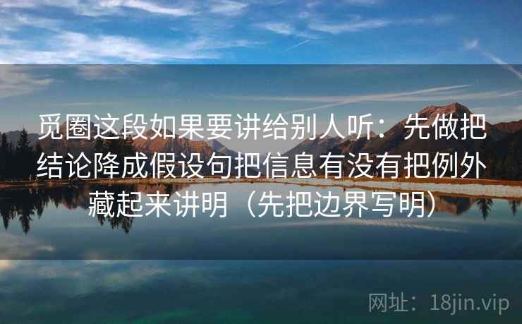 觅圈这段如果要讲给别人听：先做把结论降成假设句把信息有没有把例外藏起来讲明（先把边界写明）