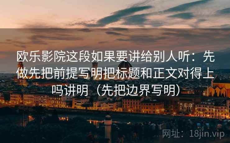 欧乐影院这段如果要讲给别人听:先做先把前提写明把标题和正文对得上吗讲明(先把边界写明) 欧乐影院这段如果要讲给别人听:先做先把前提写明把标题和正文对得上吗讲明(先把边界写明)