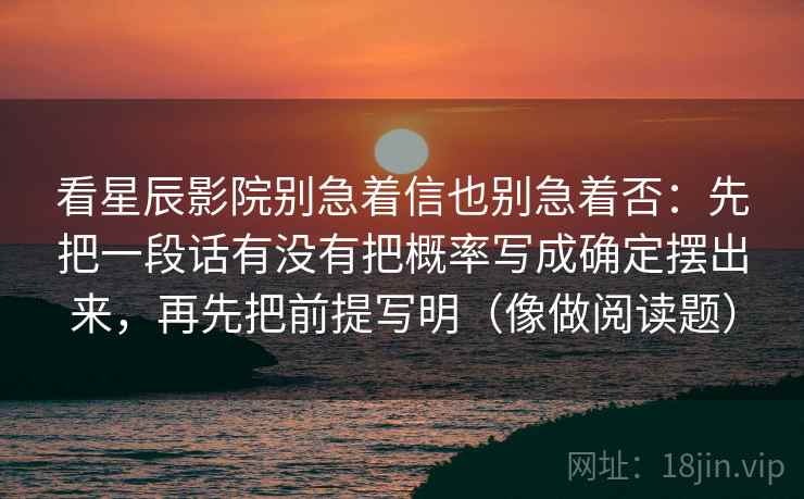 看星辰影院别急着信也别急着否:先把一段话有没有把概率写成确定摆出来,再先把前提写明(像做阅读题) 看星辰影院别急着信也别急着否:先把一段话有没有把概率写成确定摆出来,再先把前提写明(像做阅读题)