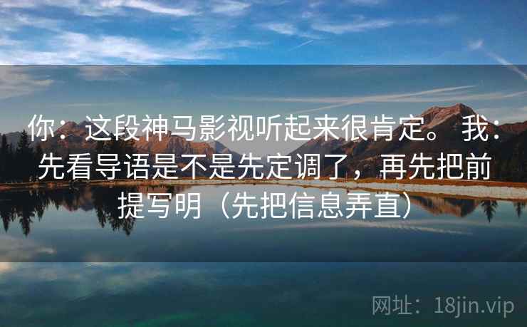 你：这段神马影视听起来很肯定。 我：先看导语是不是先定调了，再先把前提写明（先把信息弄直）