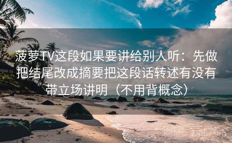 菠萝TV这段如果要讲给别人听：先做把结尾改成摘要把这段话转述有没有带立场讲明（不用背概念）
