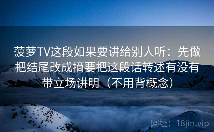 菠萝TV这段如果要讲给别人听:先做把结尾改成摘要把这段话转述有没有带立场讲明(不用背概念) 菠萝TV这段如果要讲给别人听:先做把结尾改成摘要把这段话转述有没有带立场讲明(不用背概念)
