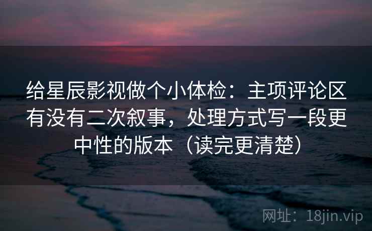 给星辰影视做个小体检：主项评论区有没有二次叙事，处理方式写一段更中性的版本（读完更清楚）
