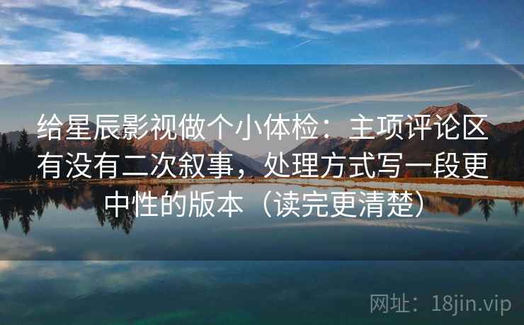 给星辰影视做个小体检：主项评论区有没有二次叙事，处理方式写一段更中性的版本（读完更清楚）