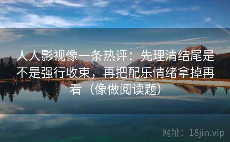 人人影视像一条热评:先理清结尾是不是强行收束,再把配乐情绪拿掉再看(像做阅读题) 人人影视像一条热评:先理清结尾是不是强行收束,再把配乐情绪拿掉再看(像做阅读题)
